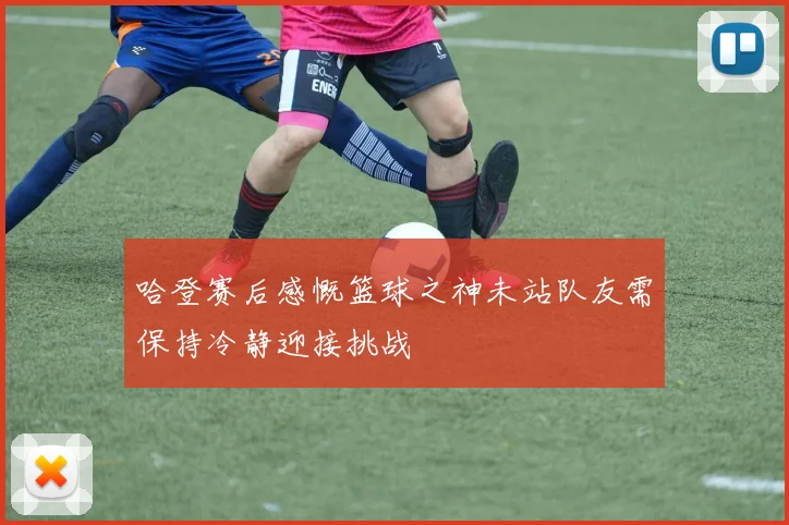 哈登赛后感慨篮球之神未站队友需保持冷静迎接挑战
